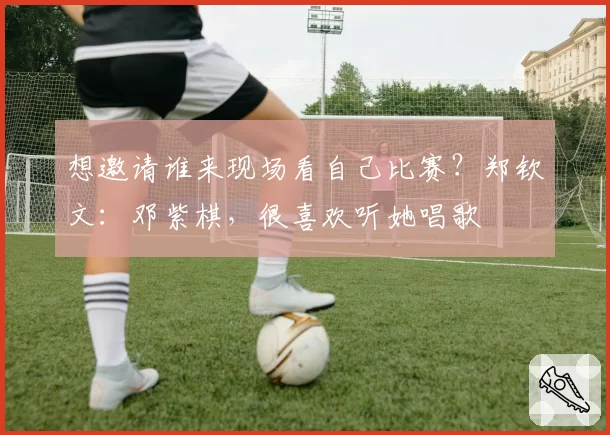 想邀请谁来现场看自己比赛?郑钦文:邓紫棋,很喜欢听她唱歌