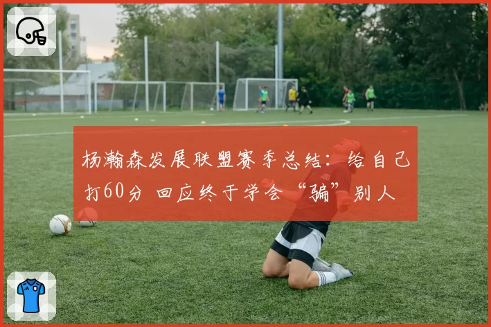 杨瀚森发展联盟赛季总结：给自己打60分 回应终于学会“骗”别人