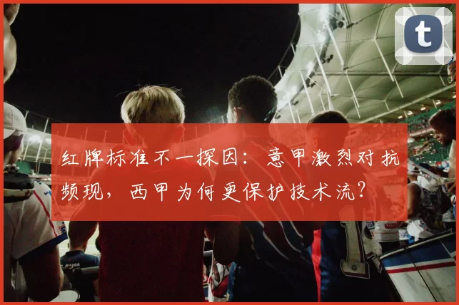 红牌标准不一探因:意甲激烈对抗频现,西甲为何更保护技术流?