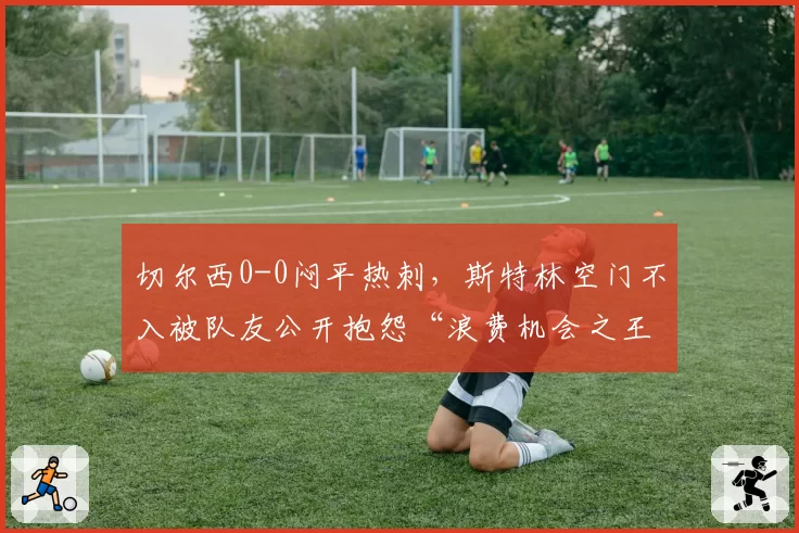 切尔西0-0闷平热刺,斯特林空门不入被队友公开抱怨“浪费机会之王”