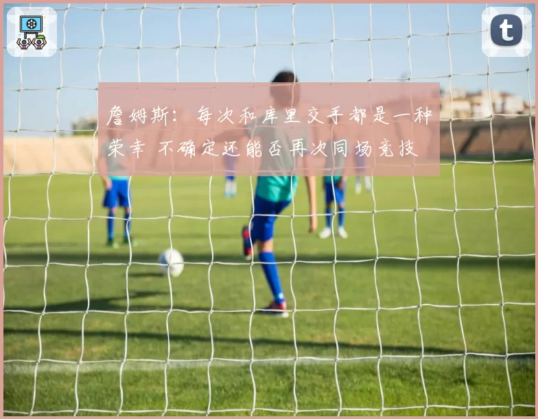 詹姆斯：每次和库里交手都是一种荣幸 不确定还能否再次同场竞技