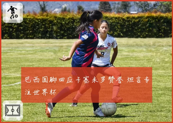 巴西国脚回应卡塞米罗赞誉 坦言专注世界杯