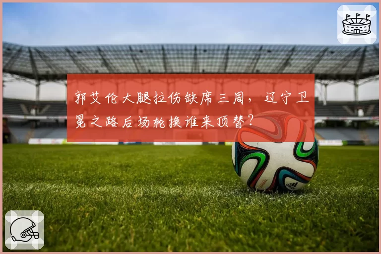 郭艾伦大腿拉伤缺席三周,辽宁卫冕之路后场轮换谁来顶替?