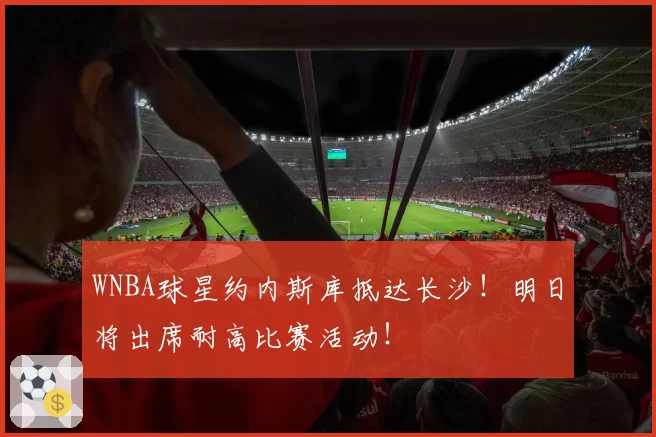 WNBA球星约内斯库抵达长沙!明日将出席耐高比赛活动!