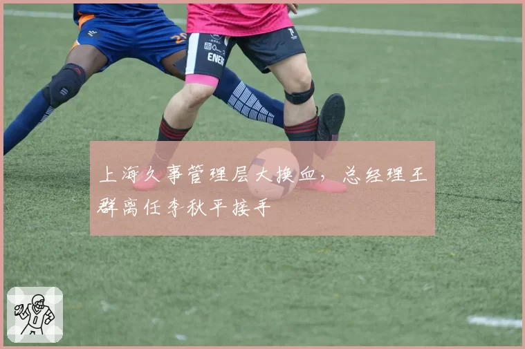 上海久事管理层大换血，总经理王群离任李秋平接手