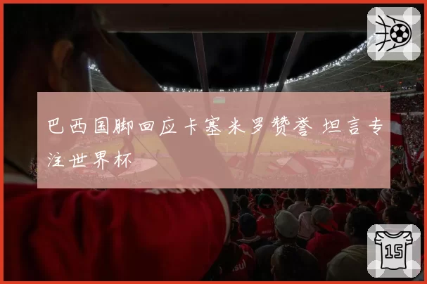 巴西国脚回应卡塞米罗赞誉 坦言专注世界杯