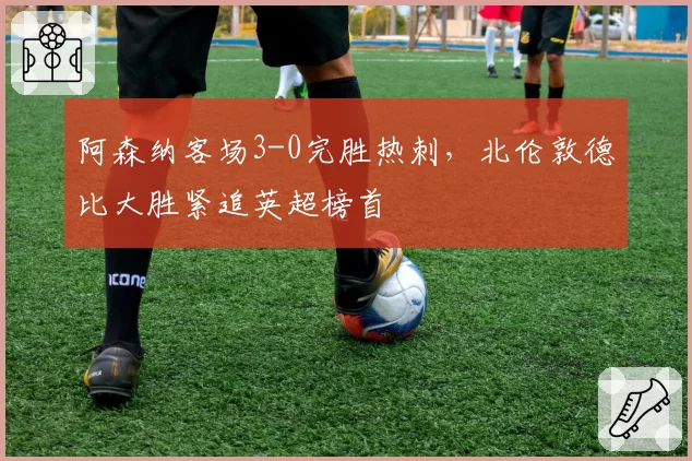 阿森纳客场3-0完胜热刺，北伦敦德比大胜紧追英超榜首