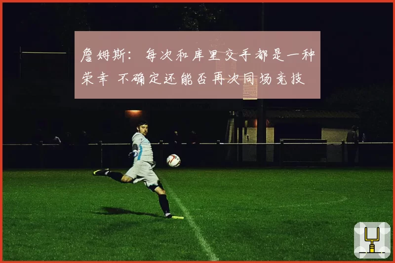 詹姆斯：每次和库里交手都是一种荣幸 不确定还能否再次同场竞技