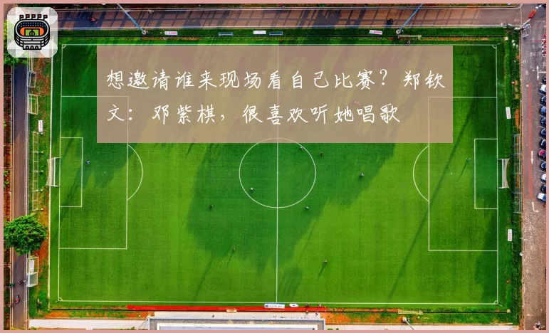 想邀请谁来现场看自己比赛?郑钦文:邓紫棋,很喜欢听她唱歌
