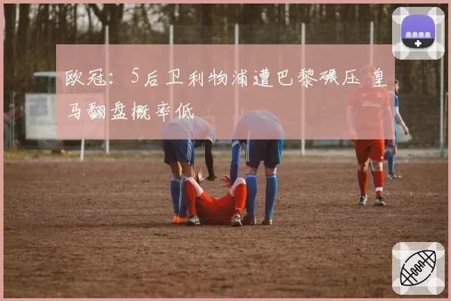 欧冠:5后卫利物浦遭巴黎碾压 皇马翻盘概率低