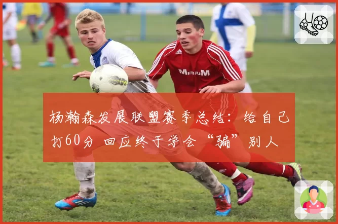 杨瀚森发展联盟赛季总结:给自己打60分 回应终于学会“骗”别人