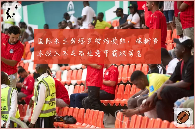 国际米兰劳塔罗续约受阻，橡树资本投入不足恐让意甲霸权旁落