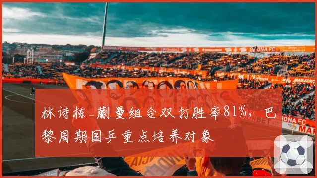 林诗栋_蒯曼组合双打胜率81%，巴黎周期国乒重点培养对象