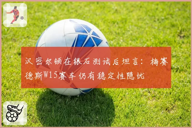 汉密尔顿在银石测试后坦言:梅赛德斯W15赛车仍有稳定性隐忧