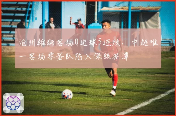 沧州雄狮客场0进球5连败,中超唯一客场零蛋队陷入保级泥潭