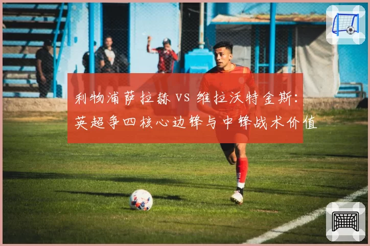 利物浦萨拉赫 vs 维拉沃特金斯：英超争四核心边锋与中锋战术价值比拼