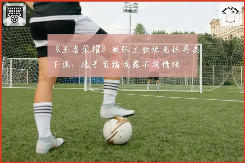 《王者荣耀》狼队主教练老林再度下课，选手直播流露不满情绪