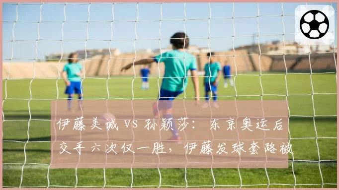 伊藤美诚 vs 孙颖莎：东京奥运后交手六次仅一胜，伊藤发球套路被破解后威胁性直线下降