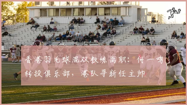 香港羽毛球混双教练离职：何一鸣转投俱乐部，港队寻新任主帅