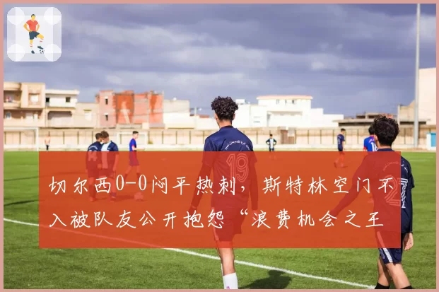 切尔西0-0闷平热刺,斯特林空门不入被队友公开抱怨“浪费机会之王”