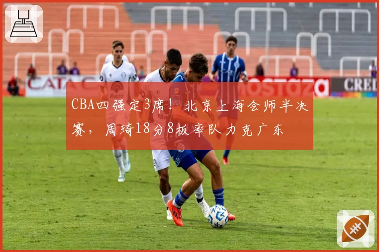 CBA四强定3席!北京上海会师半决赛,周琦18分8板率队力克广东