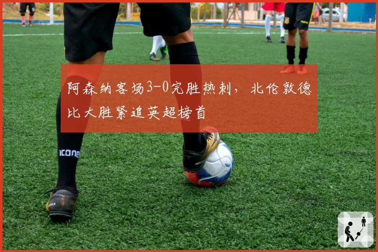 阿森纳客场3-0完胜热刺，北伦敦德比大胜紧追英超榜首