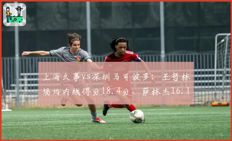 上海久事vs深圳马可波罗：王哲林场均内线得分18.4分，萨林杰16.1分差距缩小