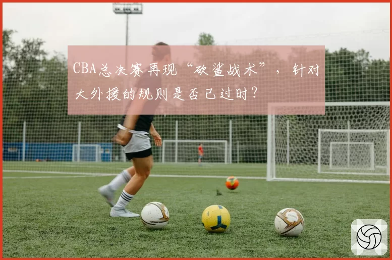 CBA总决赛再现“砍鲨战术”，针对大外援的规则是否已过时？