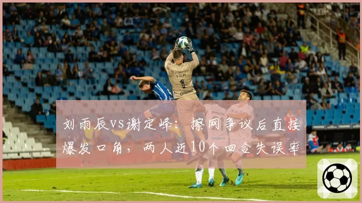 刘雨辰vs谢定峰:擦网争议后直接爆发口角,两人近10个回合失误率飙升对比