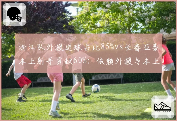 浙江队外援进球占比85%vs长春亚泰本土射手贡献60%：依赖外援与本土崛起对比
