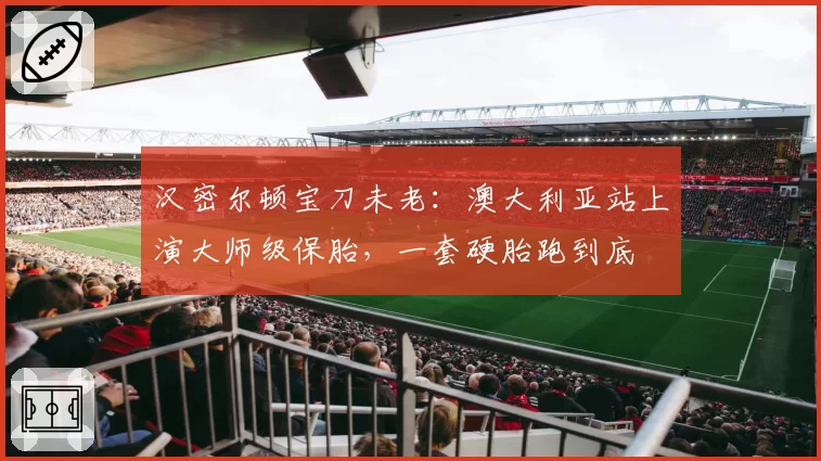 汉密尔顿宝刀未老:澳大利亚站上演大师级保胎,一套硬胎跑到底