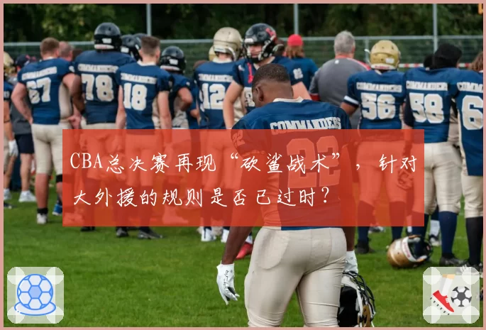 CBA总决赛再现“砍鲨战术”,针对大外援的规则是否已过时?
