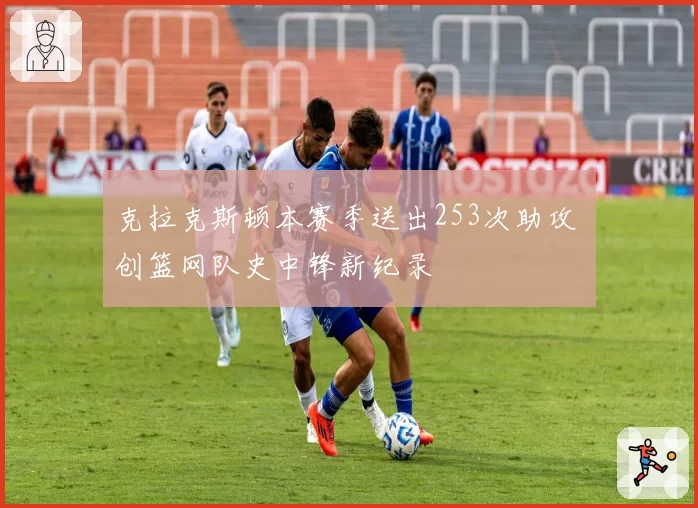 克拉克斯顿本赛季送出253次助攻 创篮网队史中锋新纪录