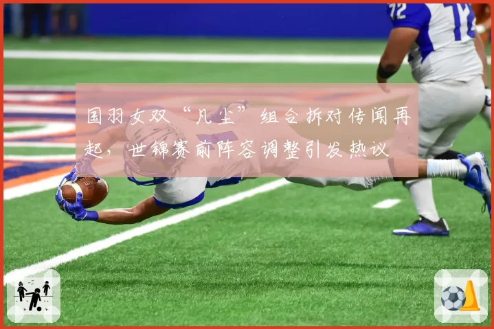国羽女双“凡尘”组合拆对传闻再起,世锦赛前阵容调整引发热议