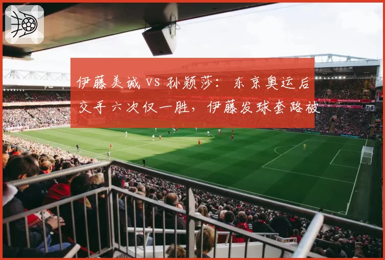 伊藤美诚 vs 孙颖莎：东京奥运后交手六次仅一胜，伊藤发球套路被破解后威胁性直线下降
