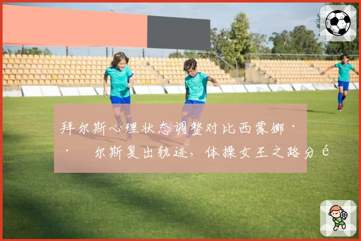 拜尔斯心理状态调整对比西蒙娜·巴尔斯复出轨迹，体操女王之路分野