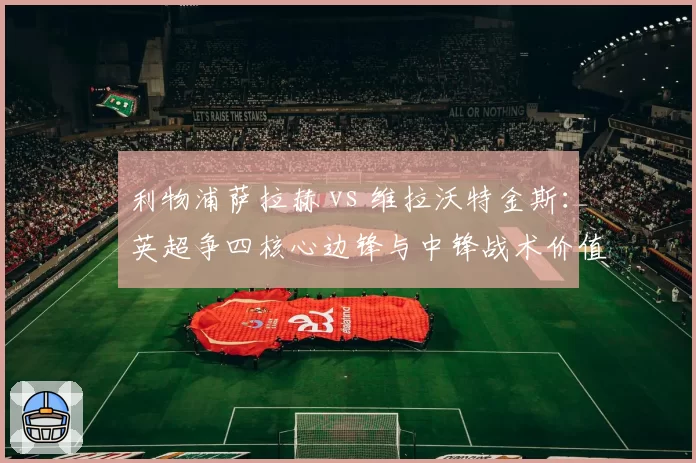 利物浦萨拉赫 vs 维拉沃特金斯：英超争四核心边锋与中锋战术价值比拼