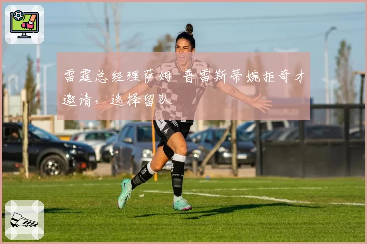 雷霆总经理萨姆-普雷斯蒂婉拒奇才邀请,选择留队