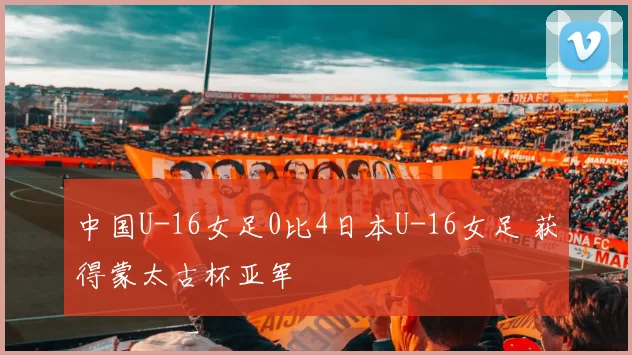 中国U-16女足0比4日本U-16女足 获得蒙太古杯亚军