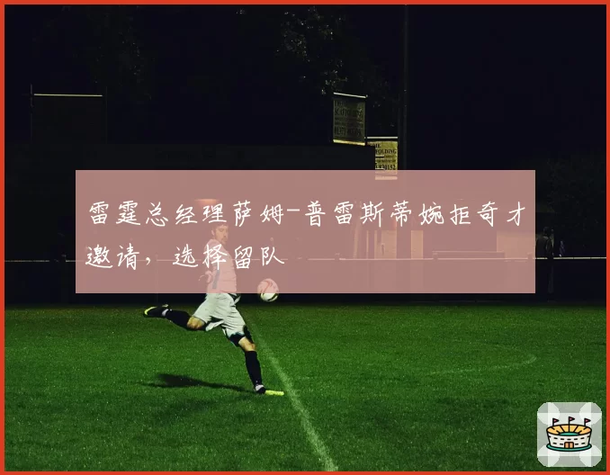 雷霆总经理萨姆-普雷斯蒂婉拒奇才邀请,选择留队