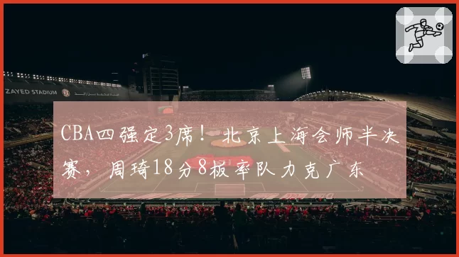 CBA四强定3席!北京上海会师半决赛,周琦18分8板率队力克广东