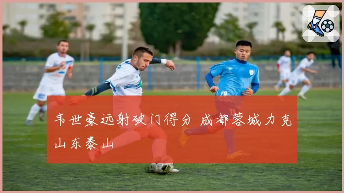 韦世豪远射破门得分 成都蓉城力克山东泰山