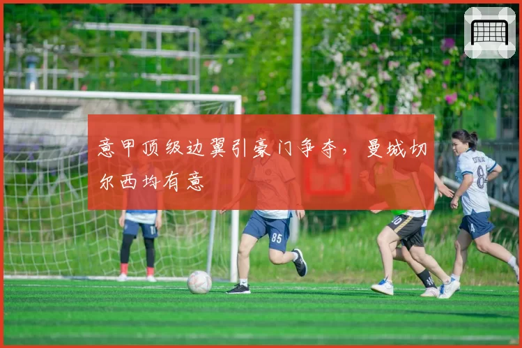 意甲顶级边翼引豪门争夺，曼城切尔西均有意