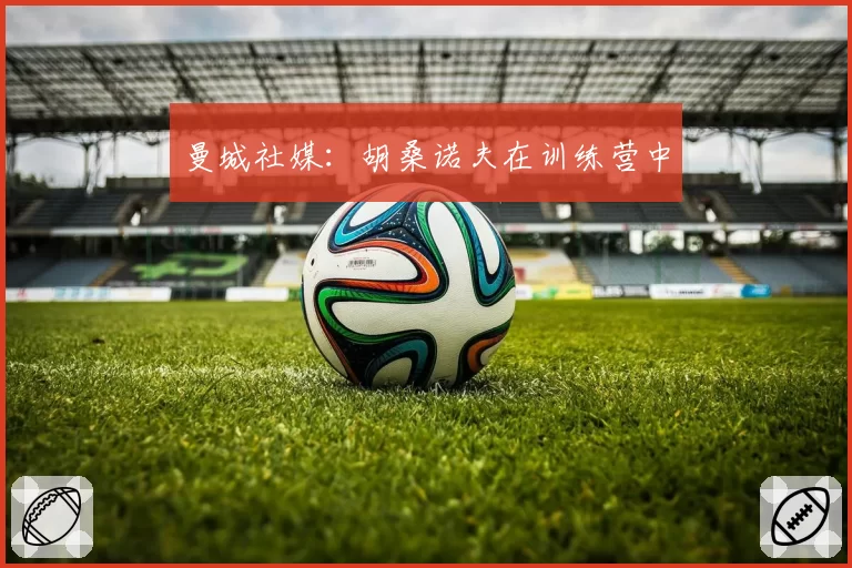 曼城社媒：胡桑诺夫在训练营中