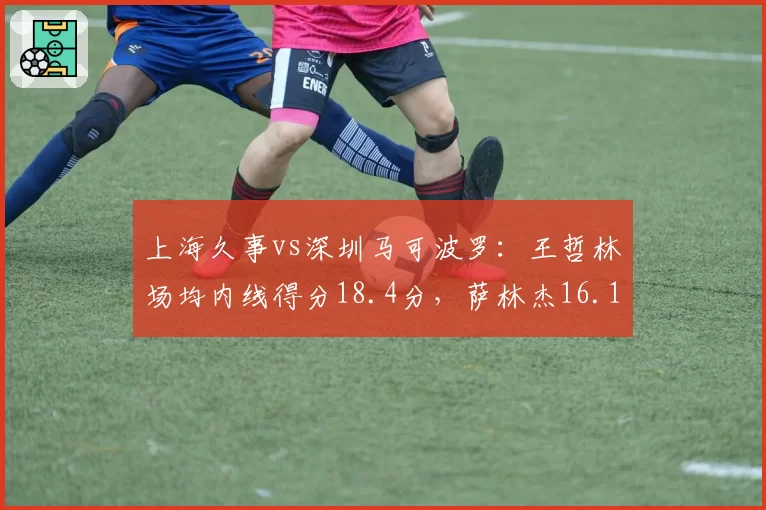 上海久事vs深圳马可波罗：王哲林场均内线得分18.4分，萨林杰16.1分差距缩小