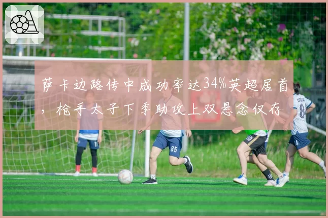 萨卡边路传中成功率达34%英超居首,枪手太子下季助攻上双悬念仅存于伤病?
