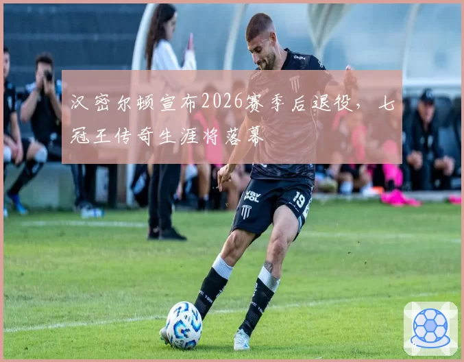 汉密尔顿宣布2026赛季后退役,七冠王传奇生涯将落幕