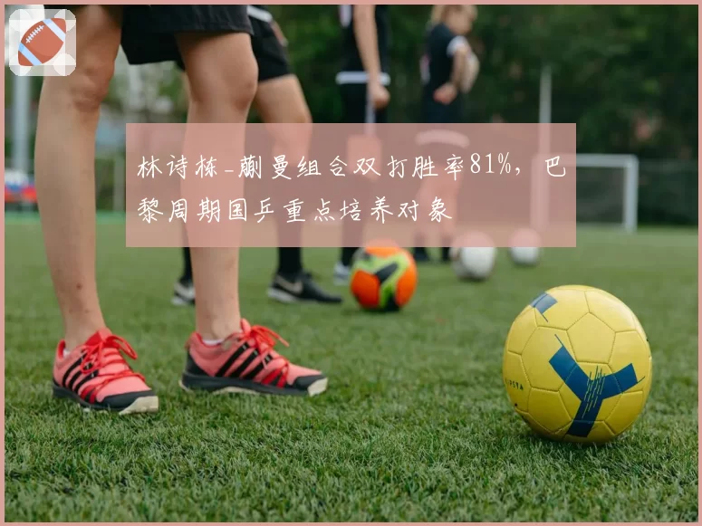 林诗栋_蒯曼组合双打胜率81%，巴黎周期国乒重点培养对象