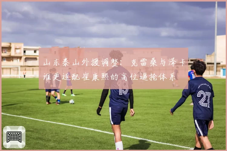 山东泰山外援调整：克雷桑与泽卡谁更适配崔康熙的高位逼抢体系