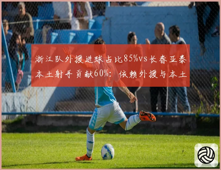 浙江队外援进球占比85%vs长春亚泰本土射手贡献60%：依赖外援与本土崛起对比